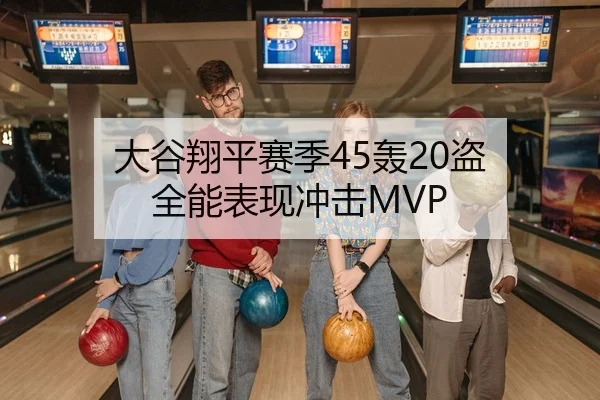 大谷翔平赛季45轰20盗 全能表现冲击MVP
