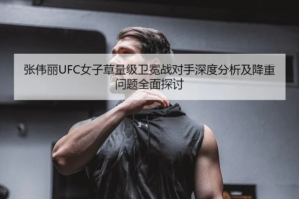 张伟丽UFC女子草量级卫冕战对手深度分析及降重问题全面探讨